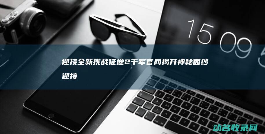 迎接全新挑战 征途2千军官网揭开神秘面纱 (迎接全新挑战的图片)
