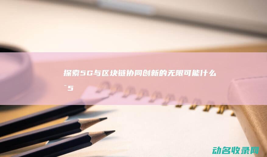 探索5G与区块链协同创新的无限可能 (什么是5g探索)